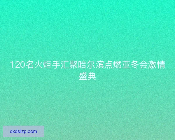 120名火炬手汇聚哈尔滨点燃亚冬会激情盛典