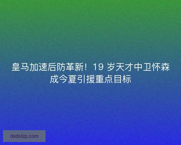 皇马加速后防革新！19 岁天才中卫怀森成今夏引援重点目标