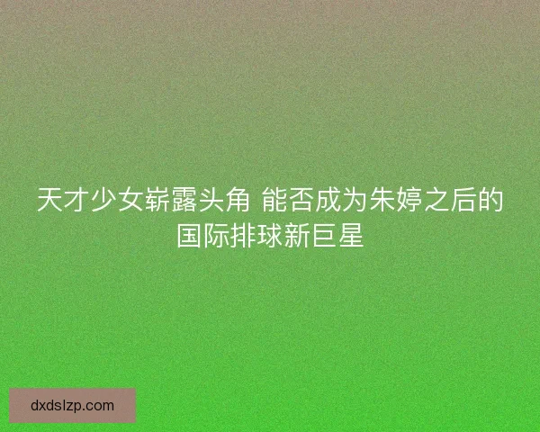 天才少女崭露头角 能否成为朱婷之后的国际排球新巨星