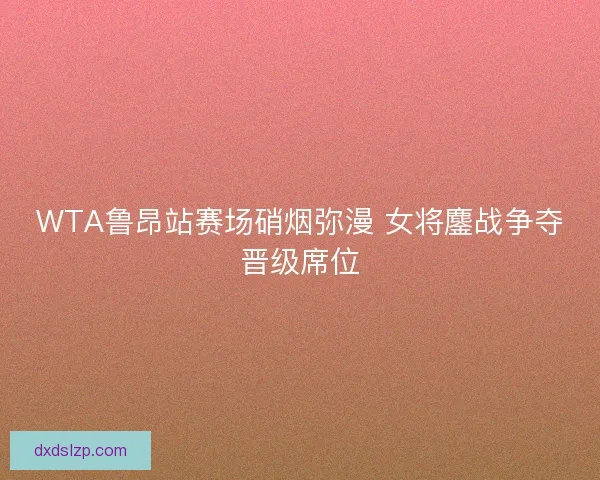 WTA鲁昂站赛场硝烟弥漫 女将鏖战争夺晋级席位