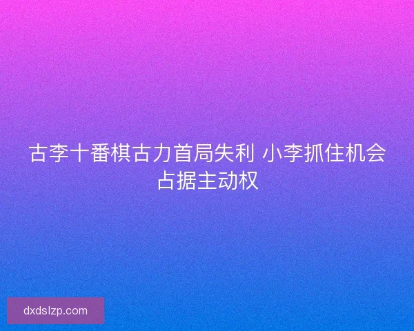 古李十番棋古力首局失利 小李抓住机会占据主动权