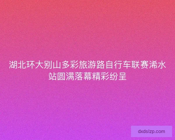 湖北环大别山多彩旅游路自行车联赛浠水站圆满落幕精彩纷呈