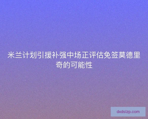 米兰计划引援补强中场正评估免签莫德里奇的可能性