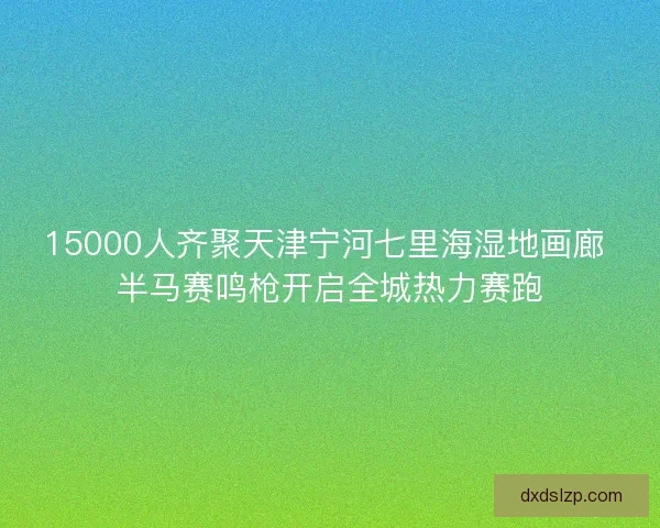 15000人齐聚天津宁河七里海湿地画廊 半马赛鸣枪开启全城热力赛跑