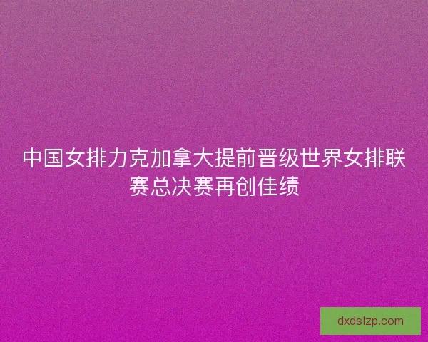中国女排力克加拿大提前晋级世界女排联赛总决赛再创佳绩