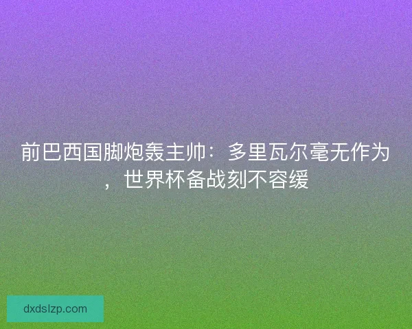 前巴西国脚炮轰主帅：多里瓦尔毫无作为，世界杯备战刻不容缓
