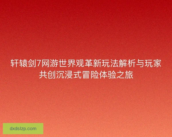 轩辕剑7网游世界观革新玩法解析与玩家共创沉浸式冒险体验之旅
