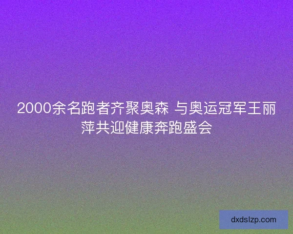 2000余名跑者齐聚奥森 与奥运冠军王丽萍共迎健康奔跑盛会