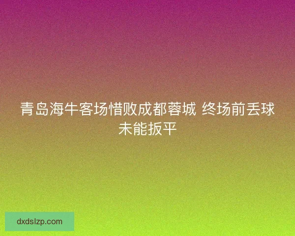 青岛海牛客场惜败成都蓉城 终场前丢球未能扳平 青岛海牛客场惜败成都蓉城 终场前丢球未能扳平