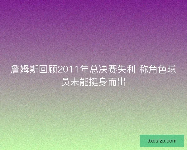 詹姆斯回顾2011年总决赛失利 称角色球员未能挺身而出