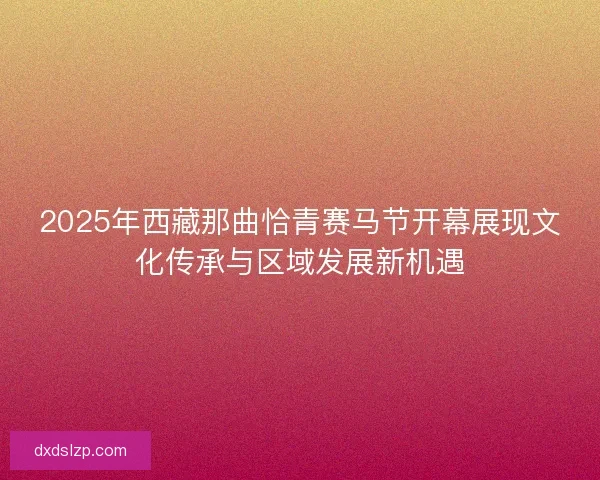 2025年西藏那曲恰青赛马节开幕展现文化传承与区域发展新机遇