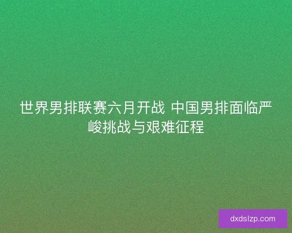 世界男排联赛六月开战 中国男排面临严峻挑战与艰难征程
