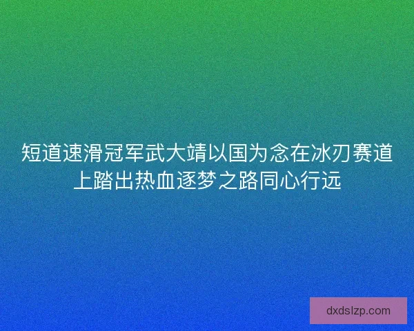 短道速滑冠军武大靖以国为念在冰刃赛道上踏出热血逐梦之路同心行远 短道速滑冠军武大靖以国为念在冰刃赛道上踏出热血逐梦之路同心行远