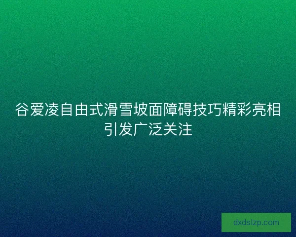 谷爱凌自由式滑雪坡面障碍技巧精彩亮相引发广泛关注