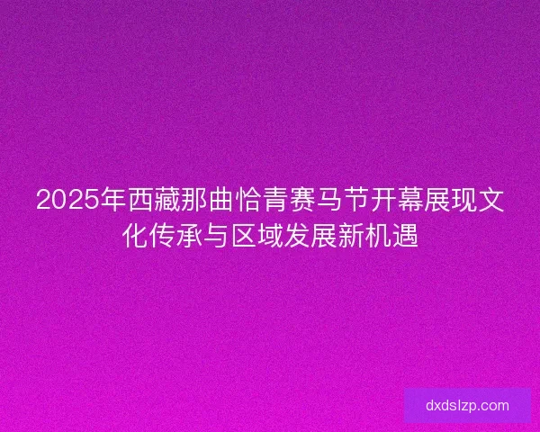 2025年西藏那曲恰青赛马节开幕展现文化传承与区域发展新机遇