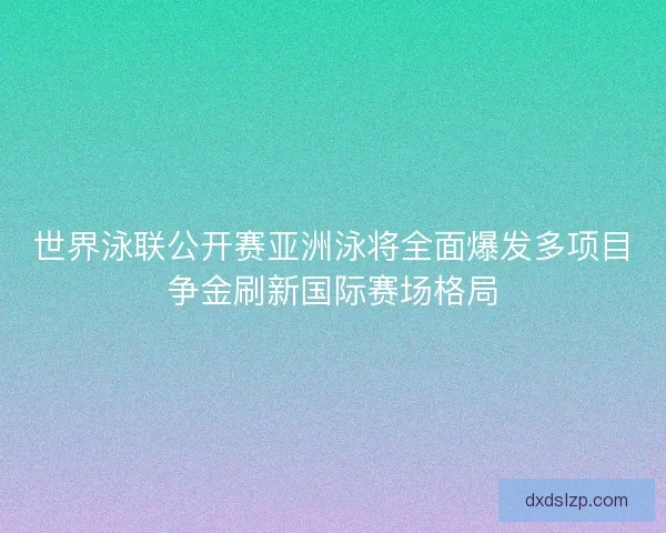 世界泳联公开赛亚洲泳将全面爆发多项目争金刷新国际赛场格局