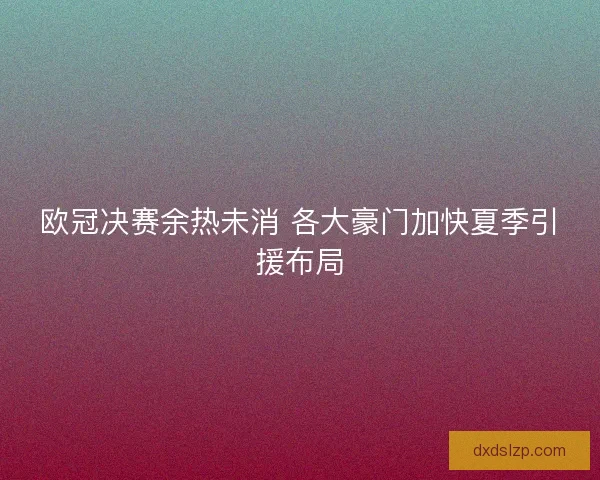 欧冠决赛余热未消 各大豪门加快夏季引援布局 欧冠决赛余热未消 各大豪门加快夏季引援布局