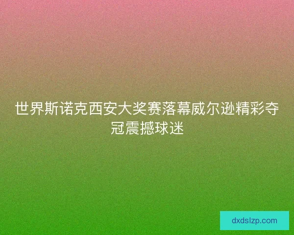 世界斯诺克西安大奖赛落幕威尔逊精彩夺冠震撼球迷