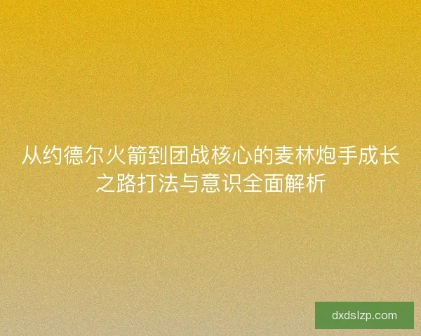 从约德尔火箭到团战核心的麦林炮手成长之路打法与意识全面解析 从约德尔火箭到团战核心的麦林炮手成长之路打法与意识全面解析