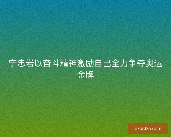 宁忠岩以奋斗精神激励自己全力争夺奥运金牌 宁忠岩以奋斗精神激励自己全力争夺奥运金牌